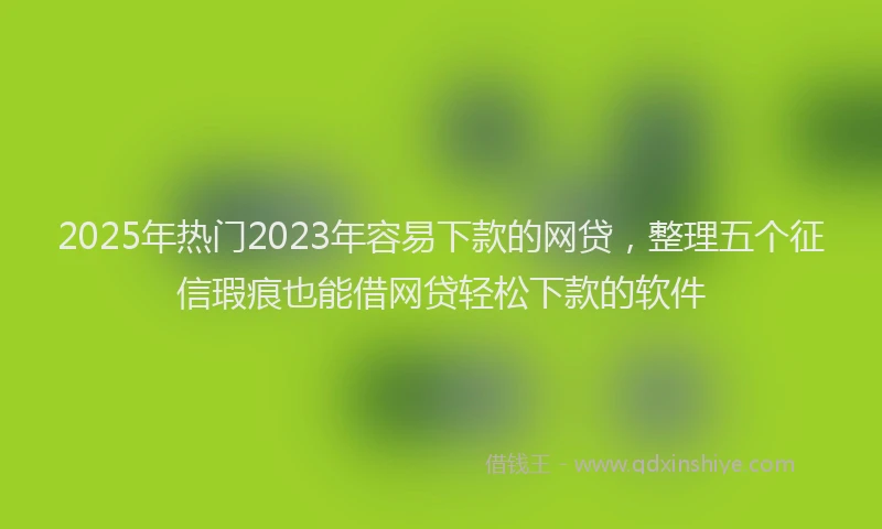 2025年热门2023年容易下款的网贷，整理五个征信瑕疵也能借网贷轻松下款的软件