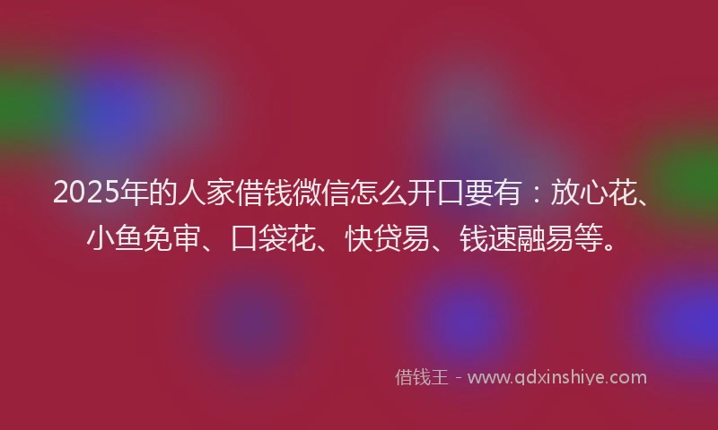 2025年的人家借钱微信怎么开口要有：放心花、小鱼免审、口袋花、快贷易、钱速融易等。