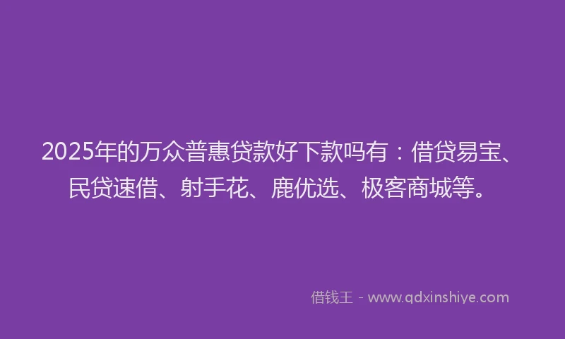 2025年的万众普惠贷款好下款吗有：借贷易宝、民贷速借、射手花、鹿优选、极客商城等。