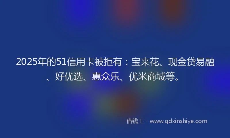 2025年的51信用卡被拒有：宝来花、现金贷易融、好优选、惠众乐、优米商城等。
