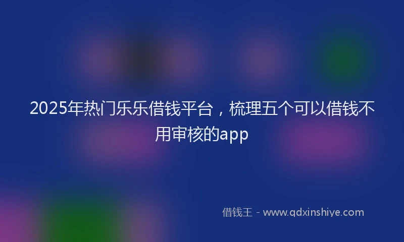 2025年热门乐乐借钱平台，梳理五个可以借钱不用审核的app