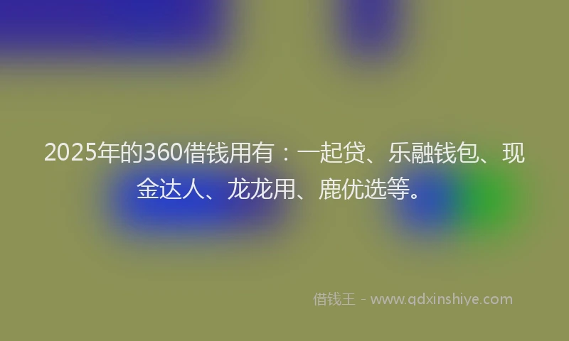 2025年的360借钱用有：一起贷、乐融钱包、现金达人、龙龙用、鹿优选等。