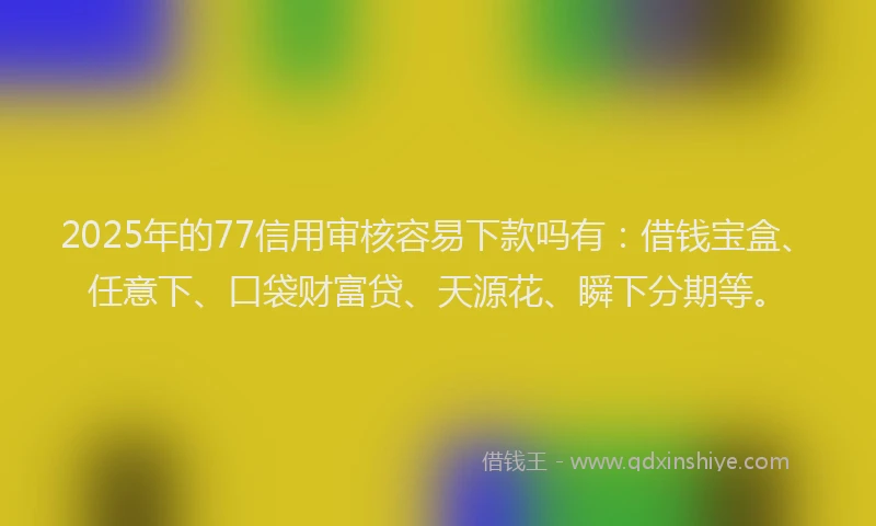 2025年的77信用审核容易下款吗有:借钱宝盒、任意下、口袋财富贷、天源花、瞬下分期等。