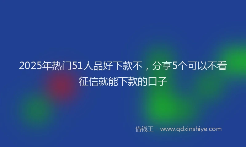 2025年热门51人品好下款不，分享5个可以不看征信就能下款的口子