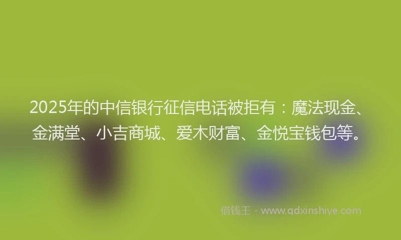 2025年的中信银行征信电话被拒有：魔法现金、金满堂、小吉商城、爱木财富、金悦宝钱包等。