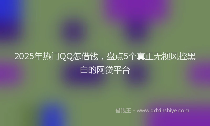 2025年热门QQ怎借钱，盘点5个真正无视风控黑白的网贷平台