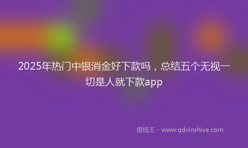 2025年热门中银消金好下款吗，总结五个无视一切是人就下款app