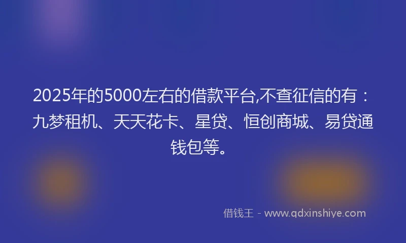2025年的5000左右的借款平台,不查征信的有：九梦租机、天天花卡、星贷、恒创商城、易贷通钱包等。