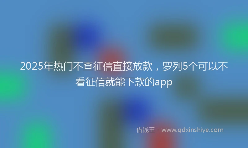 2025年热门不查征信直接放款，罗列5个可以不看征信就能下款的app