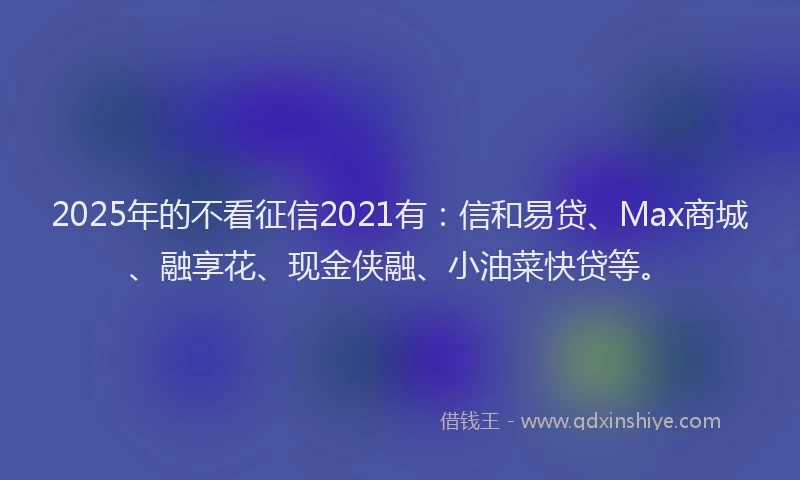 2025年的不看征信2021有：信和易贷、Max商城、融享花、现金侠融、小油菜快贷等。