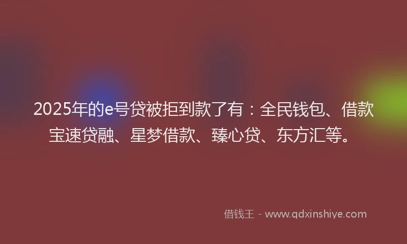 2025年的e号贷被拒到款了有：全民钱包、借款宝速贷融、星梦借款、臻心贷、东方汇等。