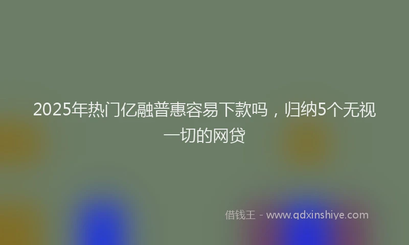2025年热门亿融普惠容易下款吗，归纳5个无视一切的网贷