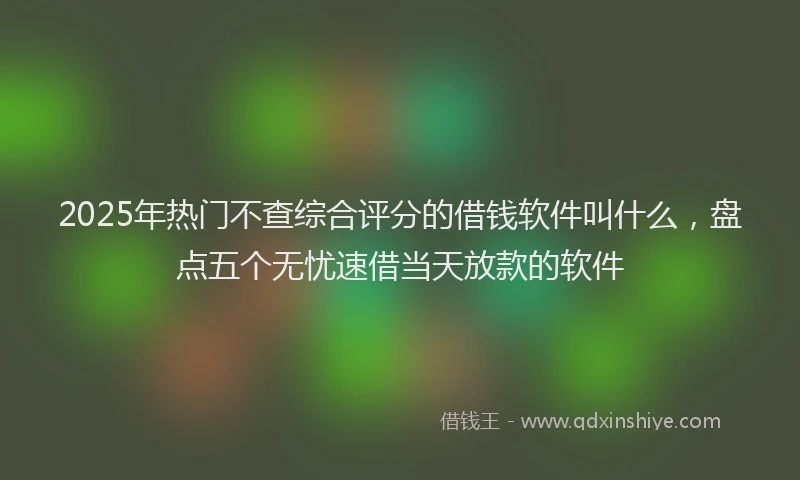 2025年热门不查综合评分的借钱软件叫什么，盘点五个无忧速借当天放款的软件