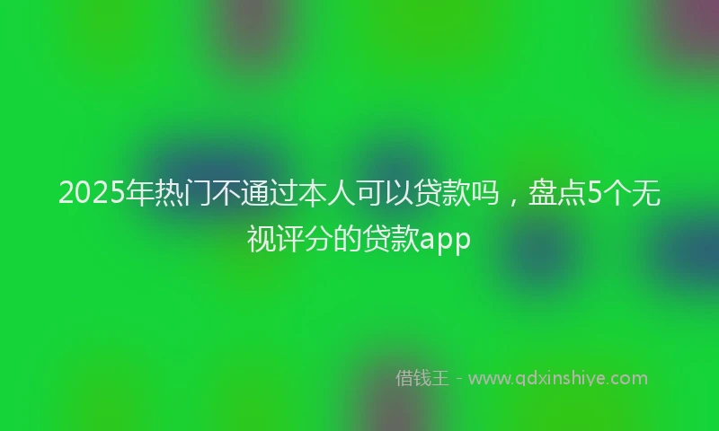 2025年热门不通过本人可以贷款吗，盘点5个无视评分的贷款app