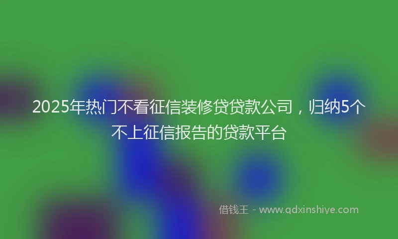 2025年热门不看征信装修贷贷款公司，归纳5个不上征信报告的贷款平台