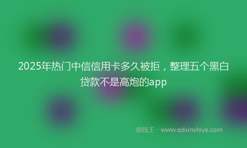 2025年热门中信信用卡多久被拒，整理五个黑白贷款不是高炮的app