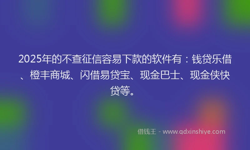 2025年的不查征信容易下款的软件有：钱贷乐借、橙丰商城、闪借易贷宝、现金巴士、现金侠快贷等。