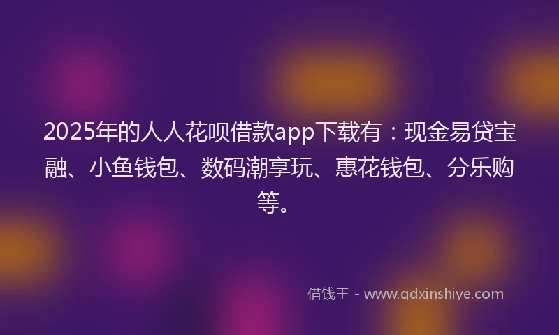 2025年的人人花呗借款app下载有：现金易贷宝融、小鱼钱包、数码潮享玩、惠花钱包、分乐购等。