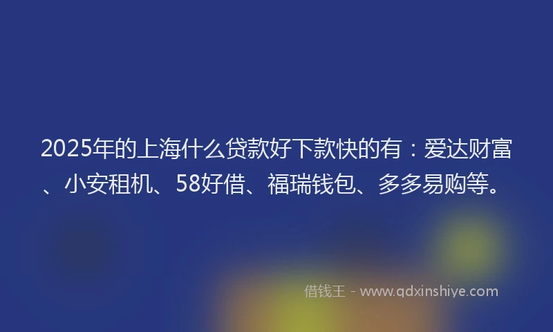 2025年的上海什么贷款好下款快的有：爱达财富、小安租机、58好借、福瑞钱包、多多易购等。