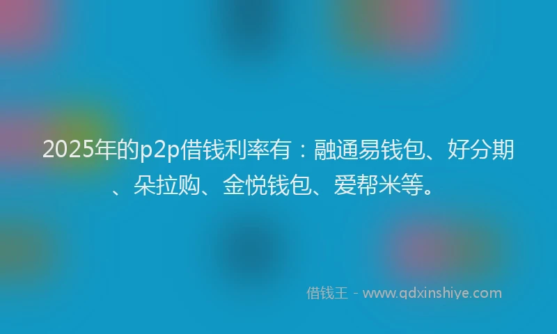 2025年的p2p借钱利率有：融通易钱包、好分期、朵拉购、金悦钱包、爱帮米等。