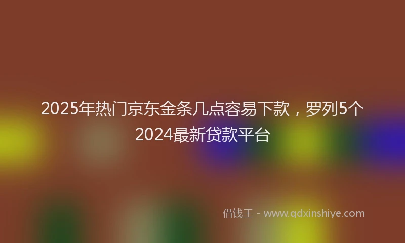 2025年热门京东金条几点容易下款，罗列5个2024最新贷款平台