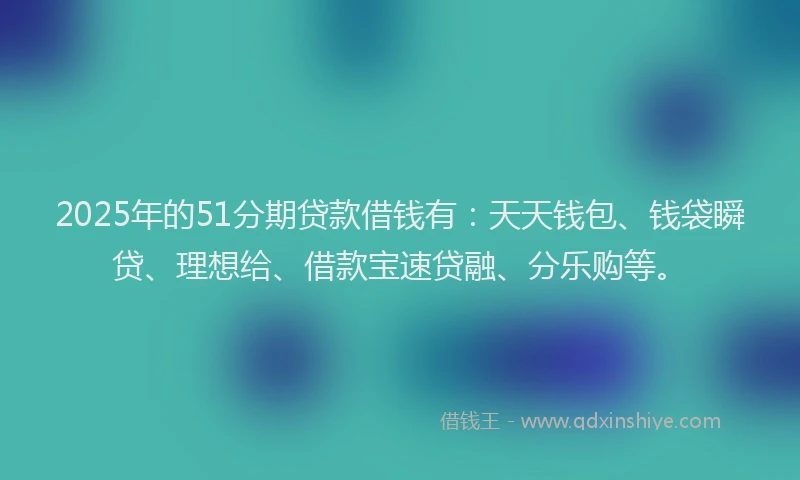 2025年的51分期贷款借钱有：天天钱包、钱袋瞬贷、理想给、借款宝速贷融、分乐购等。