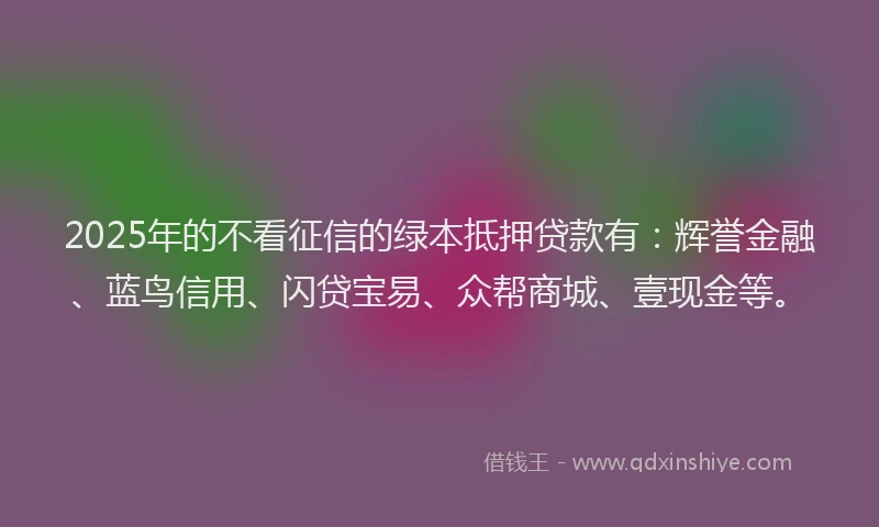 2025年的不看征信的绿本抵押贷款有：辉誉金融、蓝鸟信用、闪贷宝易、众帮商城、壹现金等。