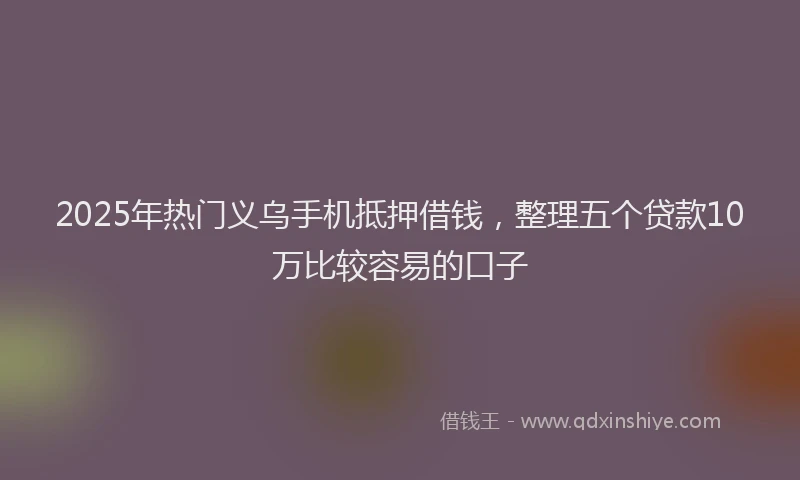 2025年热门义乌手机抵押借钱，整理五个贷款10万比较容易的口子