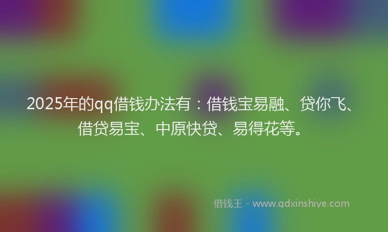 2025年的qq借钱办法有：借钱宝易融、贷你飞、借贷易宝、中原快贷、易得花等。