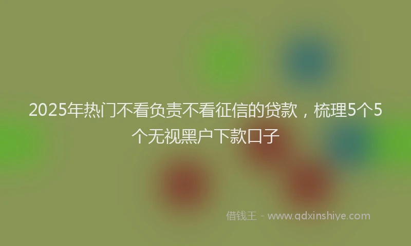 2025年热门不看负责不看征信的贷款，梳理5个5个无视黑户下款口子