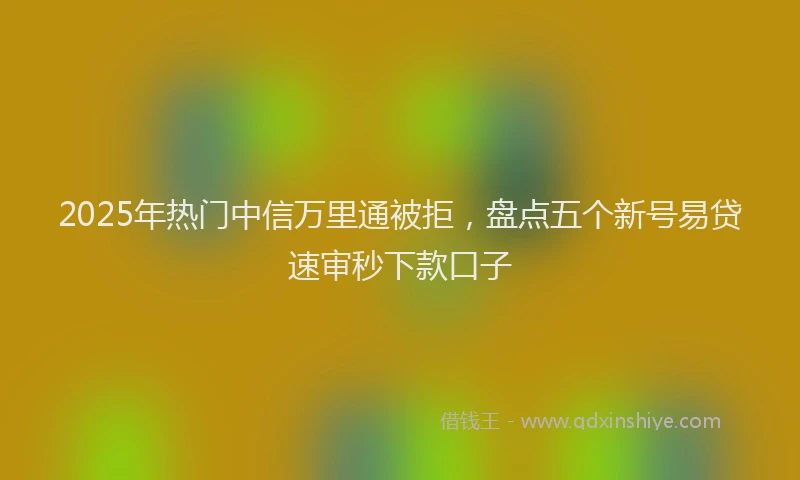2025年热门中信万里通被拒，盘点五个新号易贷速审秒下款口子