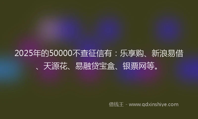 2025年的50000不查征信有：乐享购、新浪易借、天源花、易融贷宝盒、银票网等。
