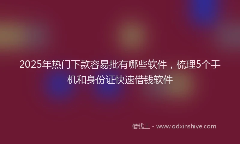 2025年热门下款容易批有哪些软件，梳理5个手机和身份证快速借钱软件