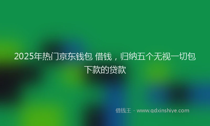 2025年热门京东钱包 借钱，归纳五个无视一切包下款的贷款