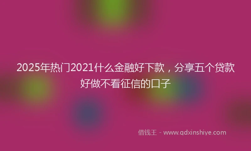 2025年热门2021什么金融好下款，分享五个贷款好做不看征信的口子