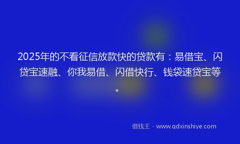 2025年的不看征信放款快的贷款有：易借宝、闪贷宝速融、你我易借、闪借快行、钱袋速贷宝等。