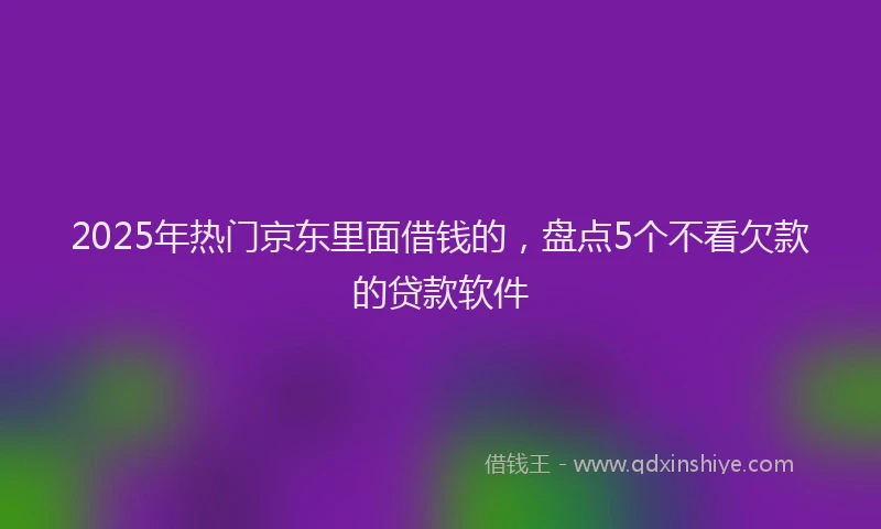 2025年热门京东里面借钱的，盘点5个不看欠款的贷款软件