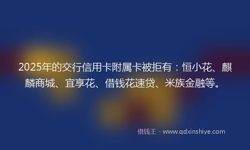 2025年的交行信用卡附属卡被拒有：恒小花、麒麟商城、宜享花、借钱花速贷、米族金融等。