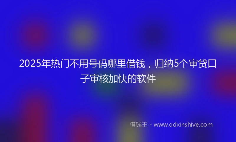 2025年热门不用号码哪里借钱，归纳5个审贷口子审核加快的软件
