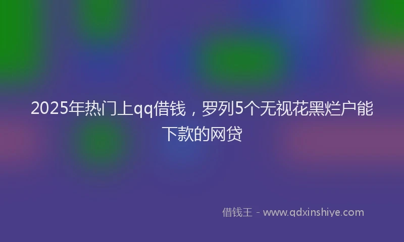 2025年热门上qq借钱，罗列5个无视花黑烂户能下款的网贷
