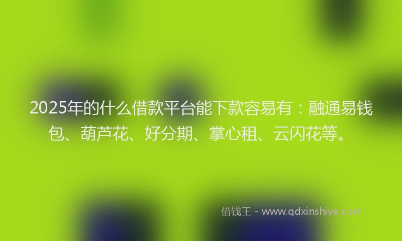 2025年的什么借款平台能下款容易有：融通易钱包、葫芦花、好分期、掌心租、云闪花等。