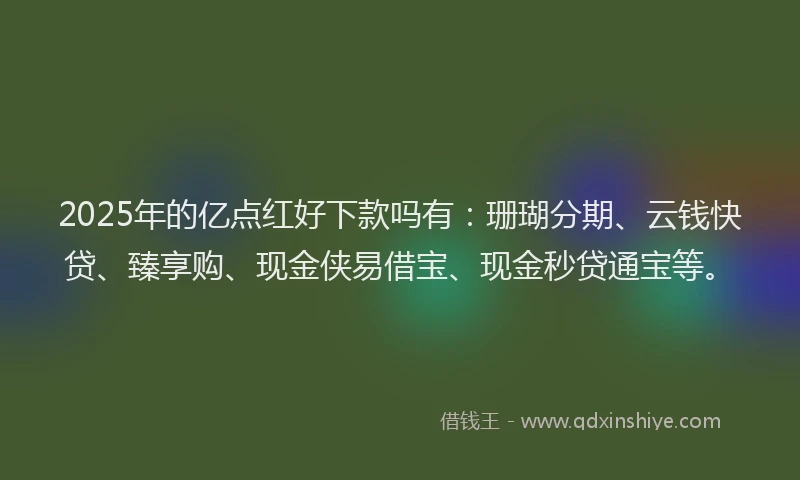 2025年的亿点红好下款吗有：珊瑚分期、云钱快贷、臻享购、现金侠易借宝、现金秒贷通宝等。