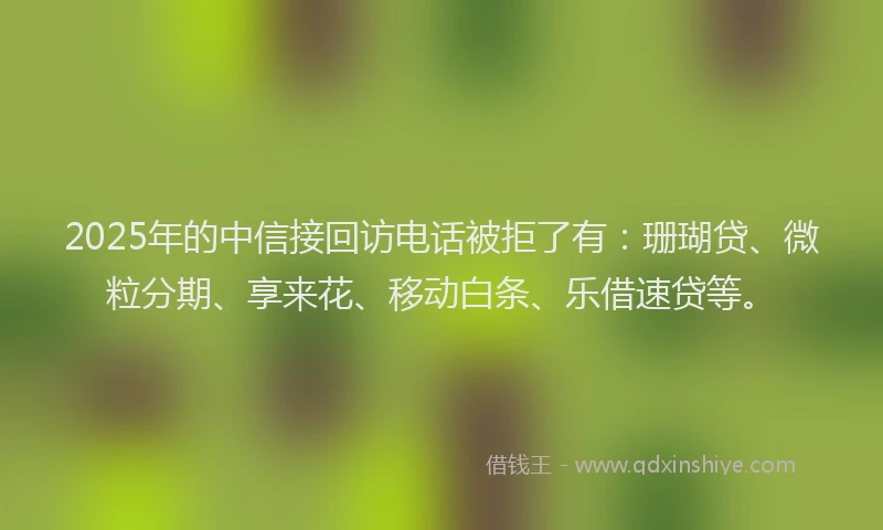 2025年的中信接回访电话被拒了有：珊瑚贷、微粒分期、享来花、移动白条、乐借速贷等。