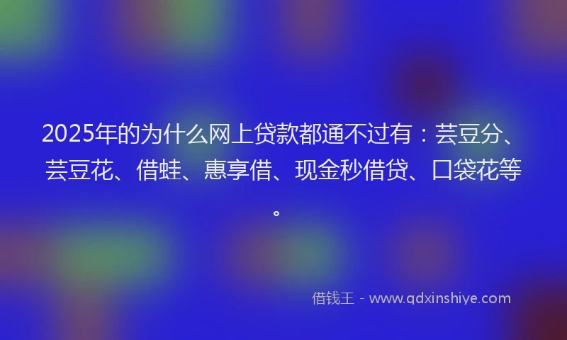 2025年的为什么网上贷款都通不过有：芸豆分、芸豆花、借蛙、惠享借、现金秒借贷、口袋花等。