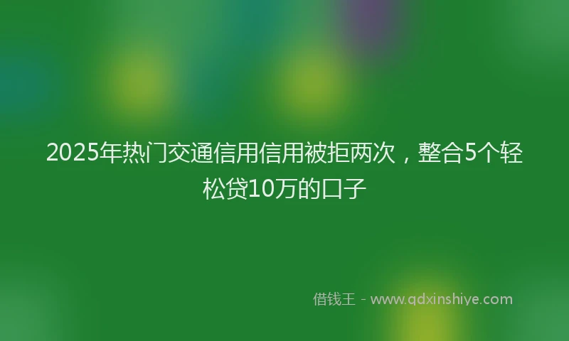2025年热门交通信用信用被拒两次，整合5个轻松贷10万的口子