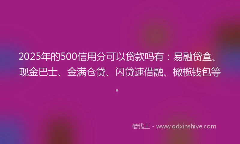 2025年的500信用分可以贷款吗有：易融贷盒、现金巴士、金满仓贷、闪贷速借融、橄榄钱包等。