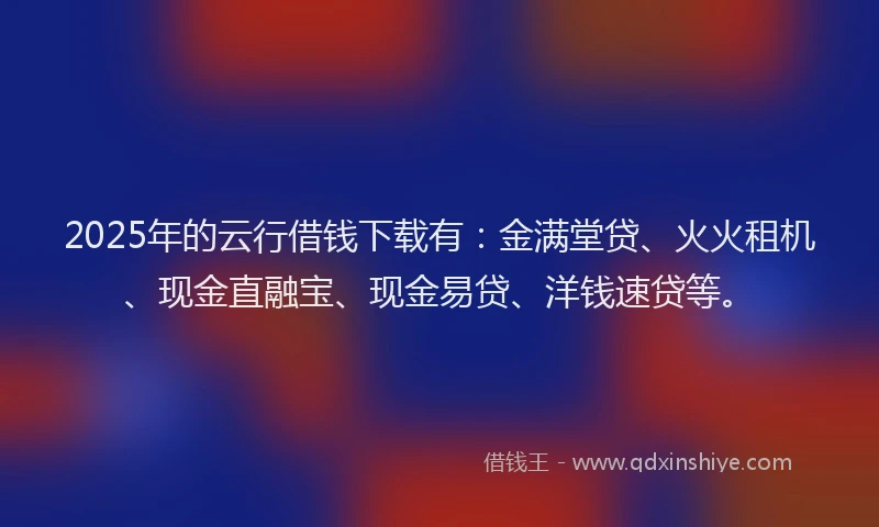 2025年的云行借钱下载有：金满堂贷、火火租机、现金直融宝、现金易贷、洋钱速贷等。