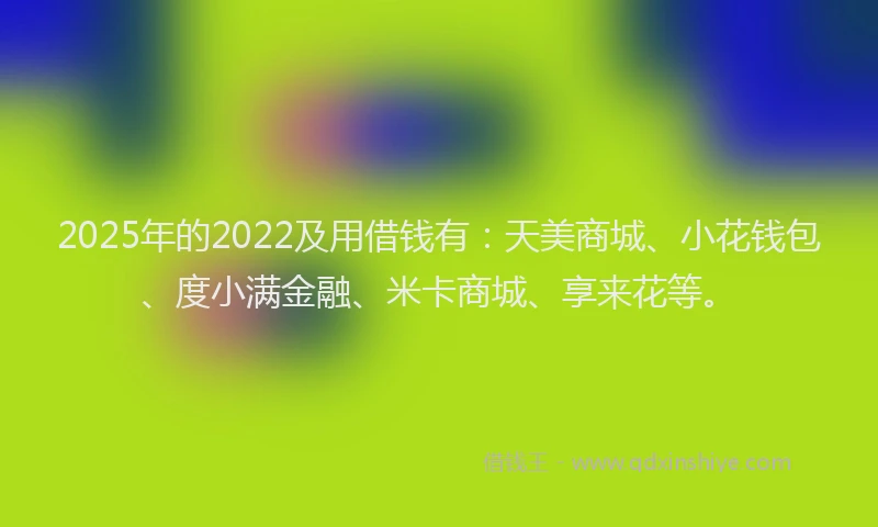 2025年的2022及用借钱有：天美商城、小花钱包、度小满金融、米卡商城、享来花等。