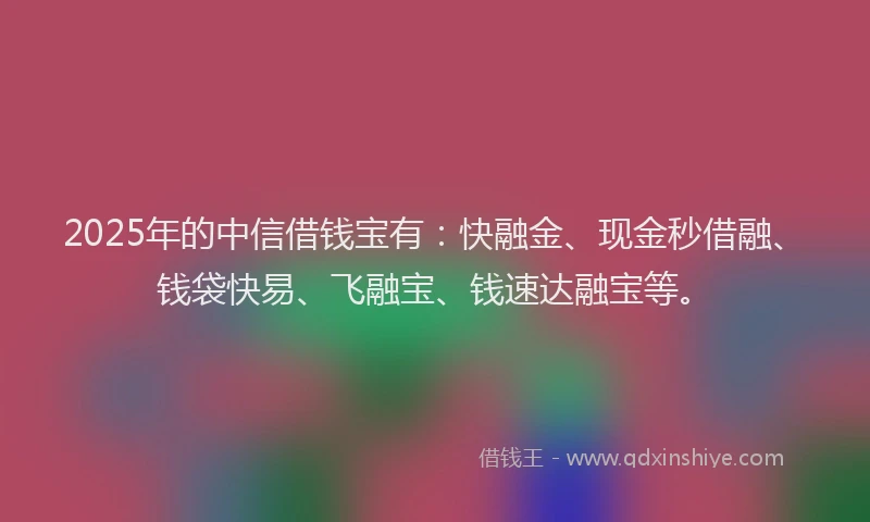 2025年的中信借钱宝有：快融金、现金秒借融、钱袋快易、飞融宝、钱速达融宝等。