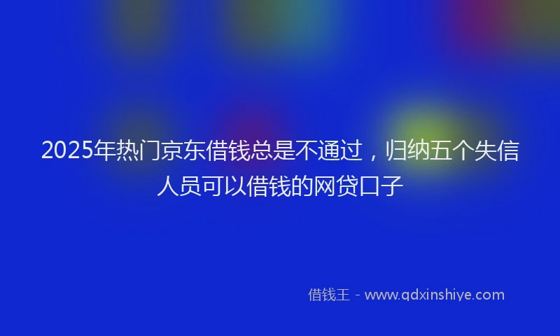 2025年热门京东借钱总是不通过，归纳五个失信人员可以借钱的网贷口子